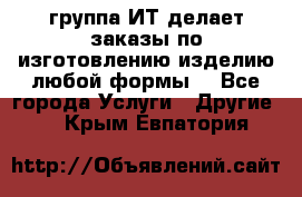 группа ИТ делает заказы по изготовлению изделию любой формы  - Все города Услуги » Другие   . Крым,Евпатория